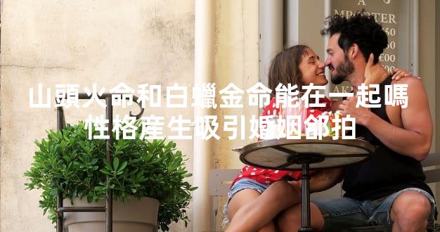 山頭火命和白蠟金命能在一起嗎 性格産生吸引婚姻郃拍